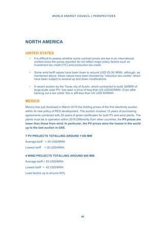 WORLD ENERGY COUNCIL | PERSPECTIVES
6060
NORTH AMERICA
UNITED STATES
• It is difficult to assess whether some contract prices are low in an international
context since the prices reported do not reflect major policy factors such as
investment tax credit (ITC) and production tax credit.
• Some wind tariff values have been down to around USD 25-30 /MWh, although, as
mentioned above, these values have been boosted by “reduction tax credits” which
have been subject to several up and down modifications.
• A recent auction by the Texas city of Austin, which contracted to build 300MW of
large-scale solar PV, has seen a price of less than US USD40/MWh. Even after
backing out a tax credit, this is still less than US USD 60/MWh.
MEXICO
Mexico has just disclosed in March 2016 the bidding prices of the first electricity auction
within its new policy of RES development. The auction involves 15 years of purchasing
agreements combined with 20 years of green certificates for both PV and wind plants. The
plants must be in operation within 2018.Differently from other countries, the PV prices are
lower than those from wind. In particular, the PV prices were the lowest in the world
up to the last auction in UAE.
7 PV PROJECTS TOTALLING AROUND 1100 MW
Average tariff = 45 USD/MWh
Lowest tariff = 35 USD/MWh
4 WIND PROJECTS TOTALLING AROUND 600 MW.
Average tariff = 55 USD/MWh
Lowest tariff = 42 USD/MWh
Load factors up to around 40%
 