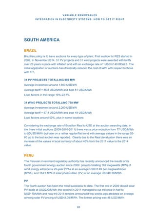 VARIABLE RENEWABLES
INTEGRATION IN ELECTRICITY SYSTEMS: HOW TO GET IT RIGHT
61
SOUTH AMERICA
BRAZIL
Brazilian policy is to have auctions for every type of plant. First auction for RES started in
2009. In November 2014, 31 PV projects and 31 wind projects were awarded with tariffs
over 20 years in pace with inflation and with an exchange rate of 1USD=2.48 REALS. The
initial application of auctions has drastically reduced the cost of kWh with respect to those
with FIT,
31 PV PROJECTS TOTALLING 890 MW
Average investment around 1,600 USD/kW
Average tariff = 86.8 USD/MWh and best 81 USD/MWh
Load factors in the range 19%-23.7%
31 WIND PROJECTS TOTALLING 770 MW
Average investment around 2,200 USD/kW
Average tariff = 57.4 USD/MWh and best 49 USD/MWh
Load factors around 50%, plus in some locations
Considering the exchange rate of Brazilian Real to USD at the auction awarding date, in
the three initial auctions (2009-2010-2011) there was a price reduction from 77 USD/MWh
to 55USD/MWh but later on a rather regular/flat trend with average values in the range 55-
60 up to the last auction was reported. Clearly due to the Real devaluation there was an
increase of the values in local currency of about 40% from the 2011 value to the 2014
value.
PERU
The Peruvian investment regulatory authority has recently announced the results of its
fourth government energy auction since 2009: projects totalling 162 megawatts (MW) of
wind energy will receive 20-year PPAs at an average USD37.49 per megawatt-hour
(MWh), and 184.5 MW of solar photovoltaic (PV) at an average USD48.39/MWh.
PV
The fourth auction has been the most successful to date. The first one in 2009 closed solar
PV deals at USD220/MWh; the second in 2011 managed to cut the price in half to
USD110/MWh and now the 2015 tenders announced few weeks ago attracted an average
winning solar PV pricing of USD48.39/MWh. The lowest pricing was 48 USD/MWh
 