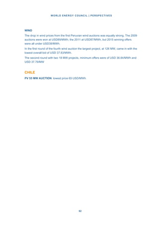 WORLD ENERGY COUNCIL | PERSPECTIVES
6262
WIND
The drop in wind prices from the first Peruvian wind auctions was equally strong. The 2009
auctions were won at USD89/MWh; the 2011 at USD87/MWh, but 2015 winning offers
were all under USD38/MWh.
In the first round of the fourth wind auction the largest project, at 126 MW, came in with the
lowest overall bid of USD 37.83/MWh.
The second round with two 18 MW projects, minimum offers were of USD 36.84/MWh and
USD 37.79/MW
CHILE
PV 55 MW AUCTION: lowest price 65 USD/MWh
 
