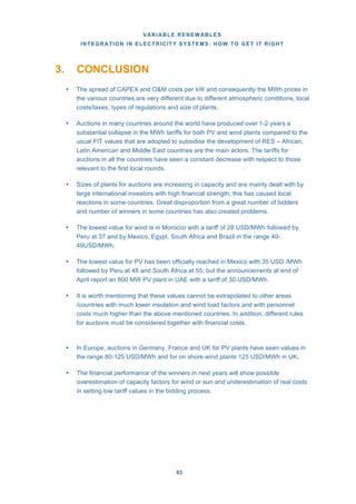 VARIABLE RENEWABLES
INTEGRATION IN ELECTRICITY SYSTEMS: HOW TO GET IT RIGHT
63
3. CONCLUSION
• The spread of CAPEX and O&M costs per kW and consequently the MWh prices in
the various countries are very different due to different atmospheric conditions, local
costs/taxes, types of regulations and size of plants.
• Auctions in many countries around the world have produced over 1-2 years a
substantial collapse in the MWh tariffs for both PV and wind plants compared to the
usual FIT values that are adopted to subsidise the development of RES – African,
Latin American and Middle East countries are the main actors. The tariffs for
auctions in all the countries have seen a constant decrease with respect to those
relevant to the first local rounds.
• Sizes of plants for auctions are increasing in capacity and are mainly dealt with by
large international investors with high financial strength; this has caused local
reactions in some countries. Great disproportion from a great number of bidders
and number of winners in some countries has also created problems.
• The lowest value for wind is in Morocco with a tariff of 28 USD/MWh followed by
Peru at 37 and by Mexico, Egypt, South Africa and Brazil in the range 40-
49USD/MWh.
• The lowest value for PV has been officially reached in Mexico with 35 USD /MWh
followed by Peru at 48 and South Africa at 55; but the announcements at end of
April report an 800 MW PV plant in UAE with a tariff of 30 USD/MWh.
• It is worth mentioning that these values cannot be extrapolated to other areas
/countries with much lower insolation and wind load factors and with personnel
costs much higher than the above mentioned countries. In addition, different rules
for auctions must be considered together with financial costs.
• In Europe, auctions in Germany, France and UK for PV plants have seen values in
the range 80-125 USD/MWh and for on shore wind plants 125 USD/MWh in UK.
• The financial performance of the winners in next years will show possible
overestimation of capacity factors for wind or sun and underestimation of real costs
in setting low tariff values in the bidding process.
 