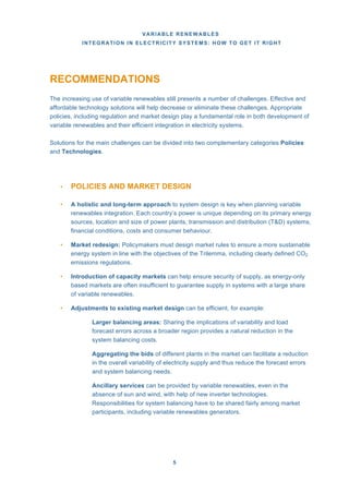 VARIABLE RENEWABLES
INTEGRATION IN ELECTRICITY SYSTEMS: HOW TO GET IT RIGHT
5
RECOMMENDATIONS
The increasing use of variable renewables still presents a number of challenges. Effective and
affordable technology solutions will help decrease or eliminate these challenges. Appropriate
policies, including regulation and market design play a fundamental role in both development of
variable renewables and their efficient integration in electricity systems.
Solutions for the main challenges can be divided into two complementary categories Policies
and Technologies.
• POLICIES AND MARKET DESIGN
• A holistic and long-term approach to system design is key when planning variable
renewables integration. Each country’s power is unique depending on its primary energy
sources, location and size of power plants, transmission and distribution (T&D) systems,
financial conditions, costs and consumer behaviour.
• Market redesign: Policymakers must design market rules to ensure a more sustainable
energy system in line with the objectives of the Trilemma, including clearly defined CO2
emissions regulations.
• Introduction of capacity markets can help ensure security of supply, as energy-only
based markets are often insufficient to guarantee supply in systems with a large share
of variable renewables.
• Adjustments to existing market design can be efficient, for example:
Larger balancing areas: Sharing the implications of variability and load
forecast errors across a broader region provides a natural reduction in the
system balancing costs.
Aggregating the bids of different plants in the market can facilitate a reduction
in the overall variability of electricity supply and thus reduce the forecast errors
and system balancing needs.
Ancillary services can be provided by variable renewables, even in the
absence of sun and wind, with help of new inverter technologies.
Responsibilities for system balancing have to be shared fairly among market
participants, including variable renewables generators.
 