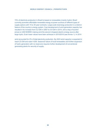 WORLD ENERGY COUNCIL | PERSPECTIVES
6868
73% of electricity production in Brazil is based on renewables (mainly hydro). Brazil
currently promotes affordable renewable energy at power auctions of different types of
supply options with 15 to 30 year contracts. Large-scale bioenergy production is a distinct
feature of the country’s energy system. Fast development of wind generation capacity has
resulted in its increase from 0.2 GW in 2007 to 5.9 GW in 2014, and a drop of auction
prices to USD 60/MWh making wind the second cheapest electric energy source after
large hydro. Even lower values have been achieved in 2015/2016 (see Annex 1). In 2014
wind accounted for 2% of total electricity production. By 2023 wind capacity is expected to
reach 23 GW and solar 4 GW. Seasonal nature of local renewables and further expansion
of hydro generation with no reservoirs requires further development of conventional
generating plants for security of supply.
 