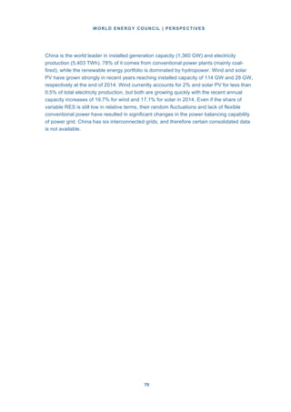 WORLD ENERGY COUNCIL | PERSPECTIVES
7070
China is the world leader in installed generation capacity (1,360 GW) and electricity
production (5,403 TWh). 78% of it comes from conventional power plants (mainly coal-
fired), while the renewable energy portfolio is dominated by hydropower. Wind and solar
PV have grown strongly in recent years reaching installed capacity of 114 GW and 28 GW,
respectively at the end of 2014. Wind currently accounts for 2% and solar PV for less than
0.5% of total electricity production, but both are growing quickly with the recent annual
capacity increases of 19.7% for wind and 17.1% for solar in 2014. Even if the share of
variable RES is still low in relative terms, their random fluctuations and lack of flexible
conventional power have resulted in significant changes in the power balancing capability
of power grid. China has six interconnected grids, and therefore certain consolidated data
is not available.
 