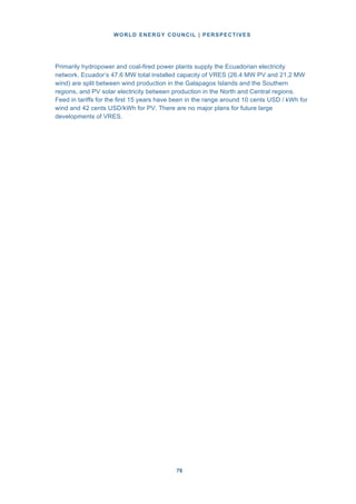 WORLD ENERGY COUNCIL | PERSPECTIVES
7676
Primarily hydropower and coal-fired power plants supply the Ecuadorian electricity
network. Ecuador’s 47.6 MW total installed capacity of VRES (26.4 MW PV and 21.2 MW
wind) are split between wind production in the Galapagos Islands and the Southern
regions, and PV solar electricity between production in the North and Central regions.
Feed in tariffs for the first 15 years have been in the range around 10 cents USD / kWh for
wind and 42 cents USD/kWh for PV. There are no major plans for future large
developments of VRES.
 