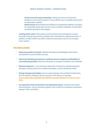 WORLD ENERGY COUNCIL | PERSPECTIVES
66
Hourly and sub-hourly scheduling: Taking into account the technical
limitations of conventional plants for more efficient use of available transmission
and generation capacity.
Nodal pricing demonstrates the benefits of an appropriate selection of location
for renewables power plant and as a result, smoother integration of intermittent
renewable generation technologies.
• Looking at the costs: Policymakers and the industry are encouraged to conduct
thorough technical and economic analyses with comprehensive assessment which, in
addition to VRES CAPEX and O&M, include the associated costs for the complete
power system.
TECHNOLOGIES
• Improving weather forecasts: Weather forecasting methodologies need further
development to achieve better accuracy.
• Advanced operating procedures to optimise reserve capacity and flexibility of
conventional generation should be introduced to manage intermittency and variability.
• Demand response, i.e. the short-term adjustment of demand to address temporary
shortage or excess power from variable renewables, must be developed further.
• Energy storage technologies can be a game-changer and contribute to addressing
the intermittency challenge. See the Council’s 2016 report on E-storage
www.worldenergy.org/publications/2016/e-storage-shifting-from-cost-to-value-
2016
• An expansion of the transmission and distribution grids, including cross-border
interconnections, may be necessary together with an optimum operational cooperation
between TSO’s and DSO’s.
 