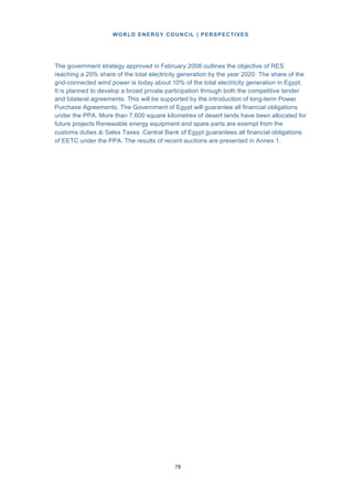 WORLD ENERGY COUNCIL | PERSPECTIVES
7878
The government strategy approved in February 2008 outlines the objective of RES
reaching a 20% share of the total electricity generation by the year 2020. The share of the
grid-connected wind power is today about 10% of the total electricity generation in Egypt.
It is planned to develop a broad private participation through both the competitive tender
and bilateral agreements. This will be supported by the introduction of long-term Power
Purchase Agreements. The Government of Egypt will guarantee all financial obligations
under the PPA. More than 7,600 square kilometres of desert lands have been allocated for
future projects Renewable energy equipment and spare parts are exempt from the
customs duties & Sales Taxes .Central Bank of Egypt guarantees all financial obligations
of EETC under the PPA. The results of recent auctions are presented in Annex 1.
 