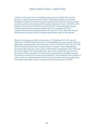 WORLD ENERGY COUNCIL | PERSPECTIVES
8080
In 2014, the production from all renewable energy sources provided 18% of French
electricity, a slight increase compared to 2013. Renewable energies continued their
development assisted by streamlining of the regulatory framework and more favourable
economic conditions. Wind and solar PV capacity increased by nearly 1.900 MW in 2014.
Currently, France has 9.100 MW of wind and 5.300 MW of solar generation capacity.
Electricity generated by renewable energies other than hydropower (28 TWh)
outperformed fossil fuel power generation for the first time in 2014. More than half was
generated by wind power, with the remainder split between solar PV and biomass.
Maximum wind power generation was reached on 27 December 2014 with output of
slightly over 7.000 MW, representing 80% of total installed wind power capacity. Maximum
photovoltaic power generation was reached at 13.30 on 17 May 2014 with output of 3.700
MW. Such levels had never been achieved before. In addition, hydro availability was
particularly high in that year, due to heavy rainfall. Output of hydropower at 68.2 TWh was
the second highest of the decade after 2013, when it was exceptionally high. All these
favourable conditions resulted in the highest level of generation by renewable energies
accounting for nearly 20% of French power production. This contributed to the reduction of
carbon emissions, already achieved by both energy consumption efficiency programmes
and nuclear power plants. Annex 1 presents some data from auctions of VRES.
 