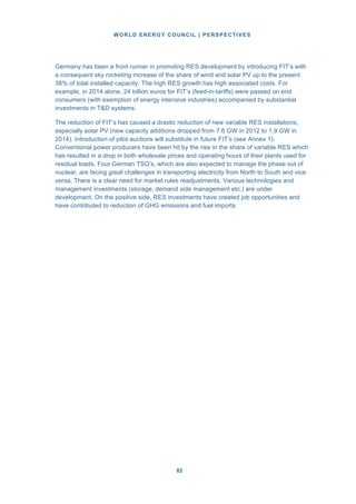 WORLD ENERGY COUNCIL | PERSPECTIVES
8282
Germany has been a front runner in promoting RES development by introducing FIT’s with
a consequent sky rocketing increase of the share of wind and solar PV up to the present
38% of total installed capacity. The high RES growth has high associated costs. For
example, in 2014 alone, 24 billion euros for FIT’s (feed-in-tariffs) were passed on end
consumers (with exemption of energy intensive industries) accompanied by substantial
investments in T&D systems.
The reduction of FIT’s has caused a drastic reduction of new variable RES installations,
especially solar PV (new capacity additions dropped from 7.6 GW in 2012 to 1.9 GW in
2014). Introduction of pilot auctions will substitute in future FIT’s (see Annex 1).
Conventional power producers have been hit by the rise in the share of variable RES which
has resulted in a drop in both wholesale prices and operating hours of their plants used for
residual loads. Four German TSO’s, which are also expected to manage the phase out of
nuclear, are facing great challenges in transporting electricity from North to South and vice
versa. There is a clear need for market rules readjustments. Various technologies and
management investments (storage, demand side management etc.) are under
development. On the positive side, RES investments have created job opportunities and
have contributed to reduction of GHG emissions and fuel imports.
 