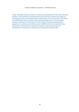 WORLD ENERGY COUNCIL | PERSPECTIVES
8686
Today, renewable energy accounts for a small but growing portion of Indonesia’s electricity
portfolio. The Government of Indonesia (GoI) has announced a medium term target for
increasing the share of renewable energy in total energy mix to 25% by 2025. This means
that USD38 billion will be invested in the renewable energy sector. Current installed
capacity in Indonesia is mostly solar PV home systems. Wind energy development
programme in Indonesia up to 2020 amounts to 200MW which are currently still under
procurement. The government supports the projects to attract foreign solar cell
manufacturers to Indonesia to create jobs and increase the interest in RES.
 