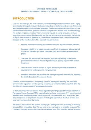 VARIABLE RENEWABLES
INTEGRATION IN ELECTRICITY SYSTEMS: HOW TO GET IT RIGHT
7
INTRODUCTION
Over two decades ago, the world’s electric power sector began its transformation from a highly
centralised and integrated industry that was mostly state-controlled towards a more efficient and
lean business model, including private ownership. This transformation has been driven by new
developments in regulation, profound structural changes in the market, shifts in the technology
mix and growing concerns about the environmental impacts of energy production and use.
Mounting concerns about global warming and the role of the energy sector require the industry
to adjust to the realities of operating in a new carbon-constrained world. The most significant
catalysts for the transformation of the electricity industry include:
• Ongoing market restructuring processes and evolving regulation around the world;
• Increased volatility of oil prices where an era of high oil prices over a longer period
of time was followed by a drastic collapse in 2014 which influenced all fossil fuel
prices;
• The shale gas revolution in the US which reduced coal demand for electricity
production and increased the use of gas leading to growing exports of US coal at
low prices;
• The Fukushima nuclear accident in Japan, which has practically stalled future
development of nuclear power in many countries;
• Increased tensions in the countries that are large exporters of oil and gas, including
the Middle East, Latin America and Russia.
However, first and foremost, it is increased concerns about global warming, the associated
environmental regulations and the growing awareness of environmental issues which drive the
development of power systems’ strategies and projects.
In many countries, this has resulted in new legislation providing support for the development of
Renewable Energy Sources (RES), especially wind and solar photovoltaic (PV) which have both
experienced a tremendous growth, particularly in the European Union (EU). This growth was
also underpinned by a significant reduction in the Capital Expenditure (CAPEX) for wind and
solar plant components and projects.
What about the weather? The weather factor plays a leading role in the availability of electricity
produced from renewables. Solar PV and wind have a high degree of variability because of the
constantly changing wind conditions and sun irradiation rates. This variability leads to seasonal,
 