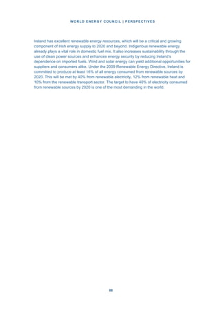 WORLD ENERGY COUNCIL | PERSPECTIVES
8888
Ireland has excellent renewable energy resources, which will be a critical and growing
component of Irish energy supply to 2020 and beyond. Indigenous renewable energy
already plays a vital role in domestic fuel mix. It also increases sustainability through the
use of clean power sources and enhances energy security by reducing Ireland’s
dependence on imported fuels. Wind and solar energy can yield additional opportunities for
suppliers and consumers alike. Under the 2009 Renewable Energy Directive, Ireland is
committed to produce at least 16% of all energy consumed from renewable sources by
2020. This will be met by 40% from renewable electricity, 12% from renewable heat and
10% from the renewable transport sector. The target to have 40% of electricity consumed
from renewable sources by 2020 is one of the most demanding in the world.
 