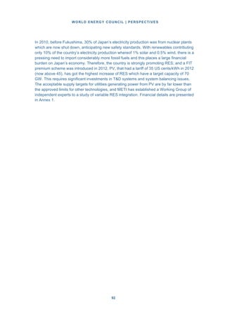 WORLD ENERGY COUNCIL | PERSPECTIVES
9292
In 2010, before Fukushima, 30% of Japan’s electricity production was from nuclear plants
which are now shut down, anticipating new safety standards. With renewables contributing
only 10% of the country’s electricity production whereof 1% solar and 0.5% wind, there is a
pressing need to import considerably more fossil fuels and this places a large financial
burden on Japan’s economy. Therefore, the country is strongly promoting RES; and a FIT
premium scheme was introduced in 2012. PV, that had a tariff of 35 US cents/kWh in 2012
(now above 45), has got the highest increase of RES which have a target capacity of 70
GW. This requires significant investments in T&D systems and system balancing issues.
The acceptable supply targets for utilities generating power from PV are by far lower than
the approved limits for other technologies, and METI has established a Working Group of
independent experts to a study of variable RES integration. Financial details are presented
in Annex 1.
 