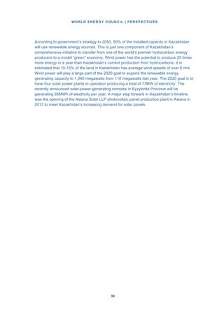WORLD ENERGY COUNCIL | PERSPECTIVES
9696
According to government’s strategy to 2050, 50% of the installed capacity in Kazakhstan
will use renewable energy sources. This is just one component of Kazakhstan’s
comprehensive initiative to transfer from one of the world’s premier hydrocarbon energy
producers to a model “green” economy. Wind power has the potential to produce 25 times
more energy in a year than Kazakhstan’s current production from hydrocarbons. It is
estimated that 10-15% of the land in Kazakhstan has average wind speeds of over 6 m/s.
Wind power will play a large part of the 2020 goal to expand the renewable energy
generating capacity to 1,040 megawatts from 110 megawatts last year. The 2020 goal is to
have four solar power plants in operation producing a total of 77MW of electricity. The
recently announced solar-power-generating complex in Kyzylorda Province will be
generating 65MWh of electricity per year. A major step forward in Kazakhstan’s timeline
was the opening of the Astana Solar LLP photovoltaic panel production plant in Astana in
2013 to meet Kazakhstan’s increasing demand for solar panels.
 