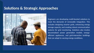 Engineers are developing multi-faceted solutions to
meet the demands of renewable integration. This
includes designing smarter grids, enhancing energy
storage capacity, and creating robust communication
systems for grid monitoring. Solutions also involve
decentralized power generation models, energy-
efficient appliances, and grid-interactive buildings
that can adapt to varying energy conditions.
Solutions & Strategic Approaches
 