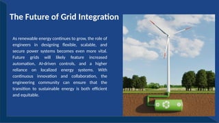 As renewable energy continues to grow, the role of
engineers in designing flexible, scalable, and
secure power systems becomes even more vital.
Future grids will likely feature increased
automation, AI-driven controls, and a higher
reliance on localized energy systems. With
continuous innovation and collaboration, the
engineering community can ensure that the
transition to sustainable energy is both efficient
and equitable.
The Future of Grid Integration
 