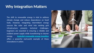 The shift to renewable energy is vital to address
climate change and reduce dependence on fossil
fuels. However, integrating intermittent energy
sources like solar and wind into existing grid
infrastructure presents technical challenges.
Engineers are essential in ensuring a reliable and
resilient power supply while transitioning to cleaner
energy. Australia’s renewable energy transition
offers a powerful real-world example of these
innovations in action.
Why Integration Matters
 