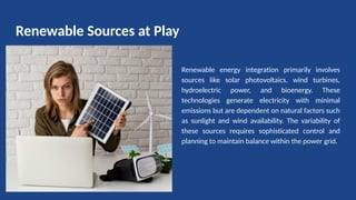 Renewable Sources at Play
Renewable energy integration primarily involves
sources like solar photovoltaics, wind turbines,
hydroelectric power, and bioenergy. These
technologies generate electricity with minimal
emissions but are dependent on natural factors such
as sunlight and wind availability. The variability of
these sources requires sophisticated control and
planning to maintain balance within the power grid.
 