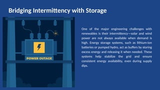 One of the major engineering challenges with
renewables is their intermittency—solar and wind
power are not always available when demand is
high. Energy storage systems, such as lithium-ion
batteries or pumped hydro, act as buffers by storing
excess energy and releasing it when needed. These
systems help stabilize the grid and ensure
consistent energy availability, even during supply
dips.
Bridging Intermittency with Storage
 