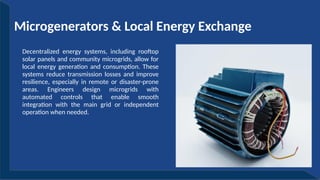 Microgenerators & Local Energy Exchange
Decentralized energy systems, including rooftop
solar panels and community microgrids, allow for
local energy generation and consumption. These
systems reduce transmission losses and improve
resilience, especially in remote or disaster-prone
areas. Engineers design microgrids with
automated controls that enable smooth
integration with the main grid or independent
operation when needed.
 