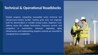 Despite progress, integrating renewables poses technical and
infrastructure-related hurdles. Existing grids were not originally
built for decentralized or variable energy inputs. Engineers must
address issues like voltage fluctuations, frequency control, and
congestion in transmission networks. Upgrading aging
infrastructure and implementing adaptive controls are essential to
managing these complexities.
Technical & Operational Roadblocks
 