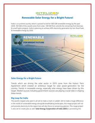 Renewable Solar Energy for a Bright Future!
India is a sunshine country which is poised to bid for 500-GW renewable energy by the year
2028. 350 GW of this would come from solar, 140 GW from wind & the remaining from biomass
& small hydro projects. India is planning to achieve 40% electricity generation by non-fossil fuels
& renewable energy by 2030.
Solar Energy for a Bright Future
Trends which are driving the solar sector in 2019 come from the historic Paris
Agreement which created an ambitious target for solar power generation for the
country. Trends in renewable energy, especially solar energy have been driven by this
target. Market sources including government sources are playing crucial roles in shaping
these trends.
Big Leap for India
The world’s largest solar plant is all set to make a mark in Ladakh. Set to make a huge difference
in the world of sustainable energy alongside breathtaking landscapes, this mega project will not
just provide electricity to the region but will also focus on preserving glaciers. This mega project
is also set to create jobs as well. Solar Energy Corporation of India (SECI) is promoting this
 