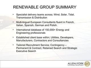 RENEWABLE GROUP SUMMARY Specialist delivery teams across; Wind, Solar, Tidal, Transmission & Distribution Multi-lingual European Consultants fluent in French, Italian, Spanish, German and Polish. International database of 150,000+ Energy and Engineering professionals Established client base within; Utilities, Developers, Manufacturers, Contractors and Consultancies Tailored Recruitment Service; Contingency – Permanent & Contract, Retained Search and Strategic Executive Search 