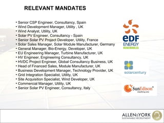 RELEVANT MANDATES Senior CSP Engineer, Consultancy, Spain Wind Development Manager, Utility , UK Wind Analyst, Utility, UK   Solar PV Engineer, Consultancy - Spain Senior Solar PV Project Developer, Utility, France Solar Sales Manager, Solar Module Manufacturer, Germany General Manager, Bio-Energy, Developer, UK EU Engineering Manager, Turbine Manufacturer, UK HV Engineer, Engineering Consultancy, UK HVDC Project Engineer, Global Consultancy Business, UK Head of Financed Sales, Module Manufacturer, UK Business Development Manager, Technology Provider, UK Grid Integration Specialist, Utility, UK Site Acquisition Specialist, Wind Developer, UK Commercial Manager, Utility, UK Senior Solar PV Engineer, Consultancy, Italy 