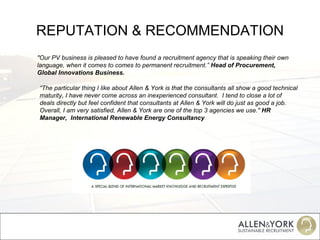 REPUTATION & RECOMMENDATION "Our PV business is pleased to have found a recruitment agency that is speaking their own language, when it comes to comes to permanent recruitment.”  Head of Procurement, Global Innovations Business. “ The particular thing I like about Allen & York is that the consultants all show a good technical maturity, I have never come across an inexperienced consultant.  I tend to close a lot of deals directly but feel confident that consultants at Allen & York will do just as good a job.  Overall, I am very satisfied, Allen & York are one of the top 3 agencies we use."  HR Manager,  International Renewable Energy Consultancy 