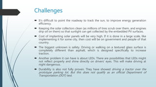 Challenges
 It’s difficult to point the roadway to track the sun, to improve energy generation
efficiency.
 Keeping the solar collectors clean (as millions of tires scrub over them, and engines
drip oil on them) so that sunlight can get collected by the embedded PV surfaces.
 Cost of implanting solar panels will be very high. If it is done in a large scale, like
implementing it for some city, then cost will be on government and people of that
country.
 The biggest unknown is safety. Driving or walking on a textured glass surface is
completely different than asphalt, which is designed specifically to increase
traction.
 Another problem it can have is about LEDs. There are possibilities that LEDs might
not reflect properly and shine directly on drivers’ eyes. This will make driving at
night dangerous.
 Durability is also not fully proven. They have showed driving a tractor over the
prototype parking lot. But this does not qualify as an official Department of
Transportation (DOT) test.
 