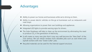 Advantages
 Ability to power our homes and businesses while we’re driving on them.
 Ability to power electric vehicles on-the-go at businesses such as restaurants and
road-stops.
 Allowing organizations to power their own buildings and appliances.
 Integrated LED lights to provide warning signs for drivers.
 The Solar Roadways will help to clean up the environment by eliminating the need
to produce CO2 in the generation of electricity.
 It will create so many new jobs that it may very well become the "New Deal" of the
21st century. We can retrain workers from obsolete jobs such as coal miners and
asphalt workers with new "Green Collar" jobs.
 Recycled materials can be used for the internal support structure.
 