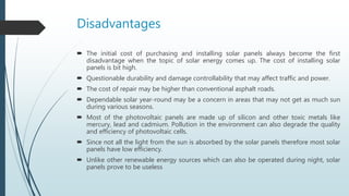 Disadvantages
 The initial cost of purchasing and installing solar panels always become the first
disadvantage when the topic of solar energy comes up. The cost of installing solar
panels is bit high.
 Questionable durability and damage controllability that may affect traffic and power.
 The cost of repair may be higher than conventional asphalt roads.
 Dependable solar year-round may be a concern in areas that may not get as much sun
during various seasons.
 Most of the photovoltaic panels are made up of silicon and other toxic metals like
mercury, lead and cadmium. Pollution in the environment can also degrade the quality
and efficiency of photovoltaic cells.
 Since not all the light from the sun is absorbed by the solar panels therefore most solar
panels have low efficiency.
 Unlike other renewable energy sources which can also be operated during night, solar
panels prove to be useless
 