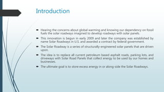 Introduction
 Hearing the concerns about global warming and knowing our dependency on fossil
fuels the solar roadways imagined to develop roadways with solar panels.
 This innovation is begun in early 2009 and later the company was established by
name Solar Roadways in U.S. and awarded a contract by federal government.
 The Solar Roadway is a series of structurally-engineered solar panels that are driven
upon.
 The idea is to replace all current petroleum based asphalt roads, parking lots, and
driveways with Solar Road Panels that collect energy to be used by our homes and
businesses.
 The ultimate goal is to store excess energy in or along-side the Solar Roadways.
 