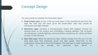 Concept Design
The solar panels are divided into three basic layers:
1. Road Surface Layer: As this is the top most layers of the assembly & also from this
layer the solar rays will reach up-to the photovoltaic cells; they should be
translucent and high-strength.
2. Electronics Layer: Contains a microprocessor board with support circuitry for
sensing loads on the surface and controlling a heating element. The on-board
microprocessor controls lighting, communications, monitoring, etc. which are fitted
at every 12 feet distance.
3. Base Plate Layer: While the electronics layer collects energy from the sun, it is the
base plate layer that distributes power and data signals "down-line" to the
organisation connected to the Solar Roadway. The base layer is made weatherproof
so that it can provide the electronic layer above it.
 