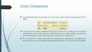 Costs Comparison
 A typical pavement composition for rural road is given below based upon SP: 62-
2004:
 The total cost of above pavement will thus be about Rs. 27 lakhs per km and the
maintenance cost comes upto Rs. 28.30 lakhs per km. After adding construction
and maintenance cost the total cost will be around Rs. 1500 per m2.
 If a 1 meter by 1 meter panel can be manufactured, transported, and placed for
less than the unit cost of asphalt placement then there is no more room for debate.
 