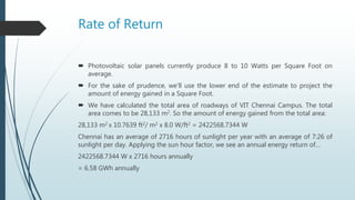 Rate of Return
 Photovoltaic solar panels currently produce 8 to 10 Watts per Square Foot on
average.
 For the sake of prudence, we’ll use the lower end of the estimate to project the
amount of energy gained in a Square Foot.
 We have calculated the total area of roadways of VIT Chennai Campus. The total
area comes to be 28,133 m2. So the amount of energy gained from the total area:
28,133 m2 x 10.7639 ft2/ m2 x 8.0 W/ft2 = 2422568.7344 W
Chennai has an average of 2716 hours of sunlight per year with an average of 7:26 of
sunlight per day. Applying the sun hour factor, we see an annual energy return of…
2422568.7344 W x 2716 hours annually
= 6.58 GWh annually
 