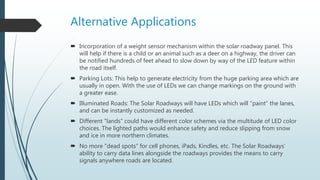Alternative Applications
 Incorporation of a weight sensor mechanism within the solar roadway panel. This
will help if there is a child or an animal such as a deer on a highway, the driver can
be notified hundreds of feet ahead to slow down by way of the LED feature within
the road itself.
 Parking Lots: This help to generate electricity from the huge parking area which are
usually in open. With the use of LEDs we can change markings on the ground with
a greater ease.
 Illuminated Roads: The Solar Roadways will have LEDs which will "paint" the lanes,
and can be instantly customized as needed.
 Different "lands" could have different color schemes via the multitude of LED color
choices. The lighted paths would enhance safety and reduce slipping from snow
and ice in more northern climates.
 No more "dead spots" for cell phones, iPads, Kindles, etc. The Solar Roadways'
ability to carry data lines alongside the roadways provides the means to carry
signals anywhere roads are located.
 