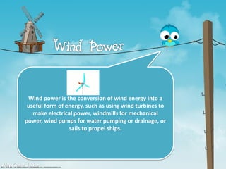 Wind power is the conversion of wind energy into a
useful form of energy, such as using wind turbines to
make electrical power, windmills for mechanical
power, wind pumps for water pumping or drainage, or
sails to propel ships.
Ajay Kumar Jakhar
 