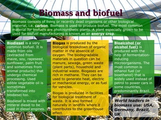 Biomass and biofuel
   Biomass consists of living or recently dead organisms or other biological
   material, i.e. carbon. Biomass is used to produce biofuel. The most common
   material for biofuels are photosynthetic plants. A plant especially grown to be
   used for biofuel manufacturing is known as an energy crop.

Biodiesel is a very        Biogas is produced by the            Bioalcohol (or
common biofuel. It is      biological breakdown of organic      alcohol fuel) is
made from oils             matter in the absence of             produced with the
(extracted from            oxygen. The biodegradable            help of fermentation-
maize, soy, rapeseed,      materials in question can be         inducing
sunflower, palm fruit      manure, sewage, green waste          microorganisms. The
and sometimes from         (plant parts), household and         most common is
animal products) that      industrial waste. Biogases are       ethanol fuel (or
undergo chemical           rich in methane. They can be         bioethanol) that is
processing. Used           used to generate heat, electric      widely used instead of
edible vegetable oil is    or mechanical energy, or as fuel     petrol to power cars in
sometimes                  for vehicles.                        some countries,
transformed into                                                predominantly Brazil.
                           Biogas is produced in facilities
biodiesel too.
                           for biological treatment of
Biodiesel is mixed with    waste. It is also formed             World leaders in
mineral diesel to be       naturally in landfills where it      biomass use: USA,
used in diesel engines.    contributes to the greenhouse        Germany, Brazil,
                           effect.                              UK
 