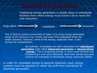 Distributed generation
               Traditional energy generation is mostly done in centralized
               facilities from where energy must travel a lot to reach the
               end consumer:


large plant       power                                  power
                                   substation                           consumer
              transmission                           distribution

 This is done to achieve economies of scale, or to bring energy generation
 closer to the resource (e.g. mines) and away from populated areas (for
 health reasons). However, some of the energy, especially heat, is lost
 during the transportation.

                    By contrast, renewables are often associated with distributed
                generation (also called dispersed generation or decentralized
                    energy). This is producing energy in many small facilities and
                   transporting it over short distances. Roof solar panels and wind
                   turbines are examples of distributed energy resources (DERs).

In order for renewable energy to become massively used, energy
systems must be adjusted to reflect the shift from centralized to
dispersed generation.
 