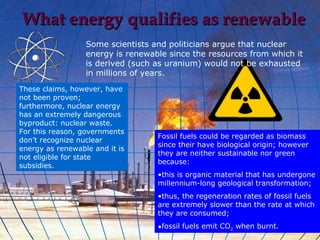What energy qualifies as renewable
                  Some scientists and politicians argue that nuclear
                  energy is renewable since the resources from which it
                  is derived (such as uranium) would not be exhausted
                  in millions of years.
These claims, however, have
not been proven;
furthermore, nuclear energy
has an extremely dangerous
byproduct: nuclear waste.
For this reason, governments
                                   Fossil fuels could be regarded as biomass
don’t recognize nuclear
                                   since their have biological origin; however
energy as renewable and it is
                                   they are neither sustainable nor green
not eligible for state
                                   because:
subsidies.
                                   •this is organic material that has undergone
                                   millennium-long geological transformation;
                                   •thus, the regeneration rates of fossil fuels
                                   are extremely slower than the rate at which
                                   they are consumed;
                                   •fossil fuels emit CO2 when burnt.
 
