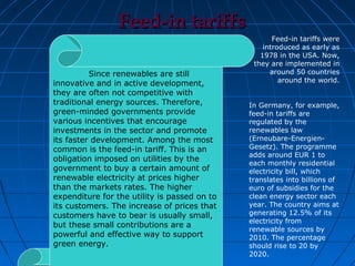 Feed-in tariffs
                                                     Feed-in tariffs were
                                                  introduced as early as
                                                 1978 in the USA. Now,
                                               they are implemented in
          Since renewables are still                around 50 countries
innovative and in active development,                  around the world.
they are often not competitive with
traditional energy sources. Therefore,        In Germany, for example,
green-minded governments provide              feed-in tariffs are
various incentives that encourage             regulated by the
investments in the sector and promote         renewables law
its faster development. Among the most        (Erneubare-Energien-
common is the feed-in tariff. This is an      Gesetz). The programme
                                              adds around EUR 1 to
obligation imposed on utilities by the
                                              each monthly residential
government to buy a certain amount of         electricity bill, which
renewable electricity at prices higher        translates into billions of
than the markets rates. The higher            euro of subsidies for the
expenditure for the utility is passed on to   clean energy sector each
its customers. The increase of prices that    year. The country aims at
customers have to bear is usually small,      generating 12.5% of its
                                              electricity from
but these small contributions are a
                                              renewable sources by
powerful and effective way to support         2010. The percentage
green energy.                                 should rise to 20 by
                                              2020.
 