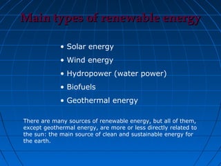 Main types of renewable energy

             • Solar energy
             • Wind energy
             • Hydropower (water power)
             • Biofuels
             • Geothermal energy

There are many sources of renewable energy, but all of them,
except geothermal energy, are more or less directly related to
the sun: the main source of clean and sustainable energy for
the earth.
 