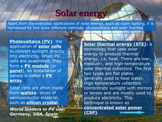 Solar energy
Apart from the everyday applications of solar energy, such as room lighting, it is
harnessed by two quite different methods: photovoltaics and solar thermal.


 Photovoltaics (PV): the
                                          Solar thermal energy (STE): a
 application of solar cells
                                          technology that uses solar
 to convert sunlight directly
                                          energy to produce thermal
 into electricity. When PV
                                          energy, i.e. heat. There are low-,
 cells are assembled, they
                                          medium-, and high-temperature
 form a PV module (or
                                          solar thermal collectors. The first
 panel). An installation of
                                          two types are flat plates
 panels is called a PV
                                          generally used to heat water.
 array.
                                          High-temperature collectors
 Solar cells are often made               concentrate sunlight with mirrors
 from wafers: slices of                   or lenses and are mostly used to
 semiconductor material,                  produce electricity. This
 such as silicon crystal.                 technique is known as
 World leaders in PV use:                 concentrated solar power
 Germany, USA, Spain                      (CSP).
 