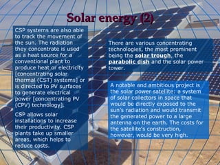 Solar energy (2)
CSP systems are also able
to track the movement of
the sun. The radiation        There are various concentrating
they concentrate is used      technologies, the most prominent
as a heat source for a        being the solar trough, the
conventional plant to         parabolic dish and the solar power
produce heat or electricity   tower.
[concentrating solar
thermal (CST) systems] or
is directed to PV surfaces    A notable and ambitious project is
to generate electrical        the solar power satellite: a system
power [concentrating PV       of solar collectors in space that
(CPV) technology].            would be directly exposed to the
                              sun’s radiation and would transmit
CSP allows solar              the generated power to a large
installations to increase     antenna on the earth. The costs for
their productivity. CSP       the satellite’s construction,
plants take up smaller        however, would be very high.
areas, which helps to
reduce costs.
 