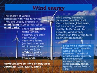 Wind energy
The energy of wind is
                                    Wind energy currently
harnessed with wind turbines.
                                    generates only 1% of all
They are usually grouped in
                                    electricity on a global scale,
wind farms (sometimes called
                                    but its share is growing
wind parks).
              There are onshore     rapidly. In Denmark, for
              farms (which,         example, wind already
              however, are often    accounts for 19% of the total
              near water);          electricity production.
              nearshore farms
              (on land or on sea
              within several km           Since wind is intermittent,
                                          turbines can’t constantly
              of a coast); and
                                          work at their full
              offshore parks              capacities. The ratio of
              (ten km or more             actual annual productivity
              from land).                 to the theoretical
                                          maximum capacity is
World leaders in wind energy use:         called capacity factor. It
Germany, USA, Spain, India                typically reaches 20% to
                                          40%.
 
