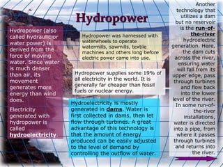 Another
                                                                technology that
                       Hydropower                                 utilizes a dam
                                                               but no reservoir
                                                                  is the run-of-
Hydropower (also
                          Hydropower was harnessed with                 the-river
called hydraulic or
                          waterwheels to operate                    hydroelectric
water power) is                                              generation. Here,
                          watermills, sawmills, textile
derived from the                                                    the dam cuts
                          machines and others long before
force of moving           electric power came into use.        across the river,
water. Since water                                               ensuring water
is much denser                                                  will fall from its
than air, its          Hydropower supplies some 19% of       upper edge, pass
movement               all electricity in the world. It is    through turbines
                       generally far cheaper than fossil
generates more                                                     and flow back
                       fuels or nuclear energy.
energy than wind                                                   into the lower
does.                                                        level of the river.
                      Hydroelectricity is mostly               In some run-of-
Electricity           generated in dams. Water is                         the-river
generated with        first collected in dams, then let              installations,
hydropower is         flow through turbines. A great          water is directed
called                advantage of this technology is         into a pipe, from
hydroelectricity.     that the amount of energy                 where it passes
                      produced can be easily adjusted         through turbines
                      to the level of demand by                and returns into
                      controlling the outflow of water.                  the river.
 
