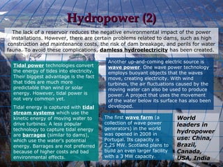 Hydropower (2)
   The lack of a reservoir reduces the negative environmental impact of the power
  installations. However, there are certain problems related to dams, such as high
construction and maintenance costs, the risk of dam breakage, and perils for water
fauna. To avoid these complications, damless hydroelectricity has been created.

                                           Another up-and-coming electric source is
  Tidal power technologies convert         wave power. One wave power technology
  the energy of tides into electricity.    employs buoyant objects that the waves
  Their biggest advantage is the fact      move, creating electricity. With wind
  that tides are much more                 turbines, the air fluctuations caused by the
  predictable than wind or solar           moving water can also be used to produce
  energy. However, tidal power is          power. A project that uses the movement
  not very common yet.                     of the water below its surface has also been
  Tidal energy is captured with tidal      developed.
  stream systems which use the
  kinetic energy of moving water to       The first wave farm (a          World
  drive turbines. A less popular          collection of wave power        leaders in
  technology to capture tidal energy      generators) in the world
                                          was opened in 2008 in
                                                                          hydropower
  are barrages (similar to dams),
  which use the water’s potential         Portugal. Its capacity is       use: China,
  energy. Barrages are not preferred      2.25 MW. Scotland plans to      Brazil,
  because of higher costs and bad         build an even larger facility   Canada,
  environmental effects.                  with a 3 MW capacity.           USA, India
 