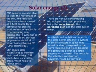 Solar energy (2) CSP systems are also able to track the movement of the sun. The radiation they concentrate is used as a heat source for a conventional plant to produce heat or electricity [concentrating solar thermal (CST) systems] or is directed to PV surfaces to generate electrical power [concentrating PV (CPV) technology]. CSP allows solar installations to increase their productivity. CSP plants take up smaller areas, which helps to reduce costs.  There are various concentrating technologies, the most prominent being the  solar trough , the  parabolic dish  and the solar power tower. A notable and ambitious project is the solar power satellite: a system of solar collectors in space that would be directly exposed to the sun’s radiation and would transmit the generated power to a large antenna on the earth. The costs for the satellite’s construction, however, would be very high. 