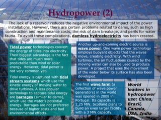 The lack of a reservoir reduces the negative environmental impact of the power installations. However, there are certain problems related to dams, such as high construction and maintenance costs, the risk of dam breakage, and perils for water fauna. To avoid these complications,  damless hydroelectricity  has been created.  Hydropower (2) World leaders in hydropower use: China, Brazil, Canada, USA, India Tidal power  technologies convert the energy of tides into electricity. Their biggest advantage is the fact that tides are much more predictable than wind or solar energy. However, tidal power is not very common yet. Tidal energy is captured with  tidal stream systems  which use the kinetic energy of moving water to drive turbines. A less popular technology to capture tidal energy are  barrages  (similar to dams), which use the water’s potential energy. Barrages are not preferred because of higher costs and bad environmental effects. Another up-and-coming electric source is  wave power . One wave power technology employs buoyant objects that the waves move, creating electricity. With wind turbines, the air fluctuations caused by the moving water can also be used to produce power. A project that uses the movement of the water below its surface has also been developed. The first  wave farm  (a collection of wave power generators) in the world was opened in 2008 in Portugal. Its capacity is 2.25 MW. Scotland plans to build an even larger facility with a 3 MW capacity. 