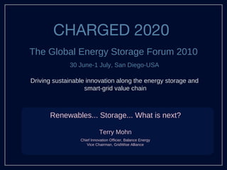 CHARGED 2020  ,[object Object],Driving sustainable innovation along the energy storage and  smart-grid value chain Renewables... Storage... What is next? Terry Mohn Chief Innovation Officier, Balance Energy Vice Chairman, GridWise Alliance 30 June-1 July, San Diego-USA 